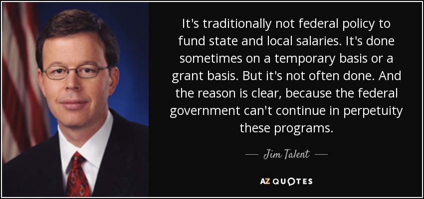 It's traditionally not federal policy to fund state and local salaries. It's done sometimes on a temporary basis or a grant basis. But it's not often done. And the reason is clear, because the federal government can't continue in perpetuity these programs. - Jim Talent