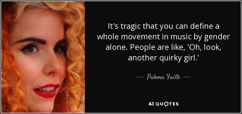 It's tragic that you can define a whole movement in music by gender alone. People are like, 'Oh, look, another quirky girl.' - Paloma Faith