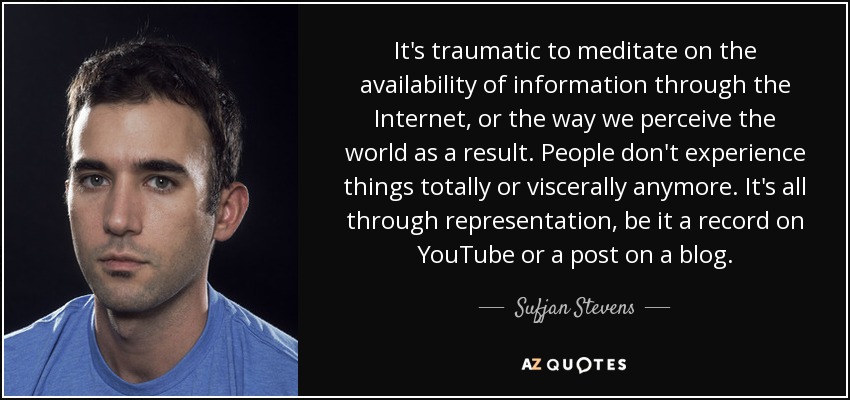 It's traumatic to meditate on the availability of information through the Internet, or the way we perceive the world as a result. People don't experience things totally or viscerally anymore. It's all through representation, be it a record on YouTube or a post on a blog. - Sufjan Stevens