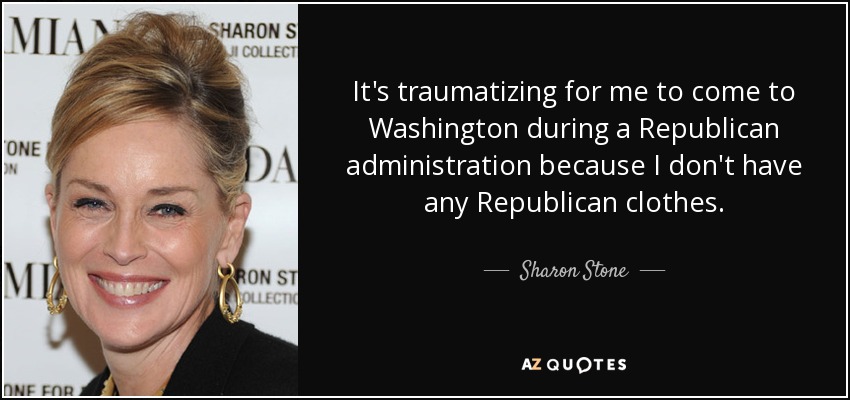 It's traumatizing for me to come to Washington during a Republican administration because I don't have any Republican clothes. - Sharon Stone