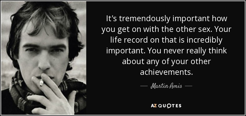 It's tremendously important how you get on with the other sex. Your life record on that is incredibly important. You never really think about any of your other achievements. - Martin Amis