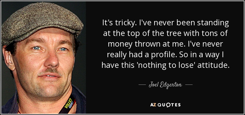 It's tricky. I've never been standing at the top of the tree with tons of money thrown at me. I've never really had a profile. So in a way I have this 'nothing to lose' attitude. - Joel Edgerton