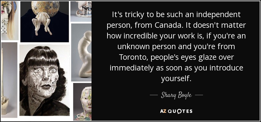 It's tricky to be such an independent person, from Canada. It doesn't matter how incredible your work is, if you're an unknown person and you're from Toronto, people's eyes glaze over immediately as soon as you introduce yourself. - Shary Boyle