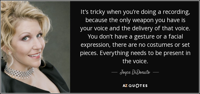 It’s tricky when you’re doing a recording, because the only weapon you have is your voice and the delivery of that voice. You don’t have a gesture or a facial expression, there are no costumes or set pieces. Everything needs to be present in the voice. - Joyce DiDonato