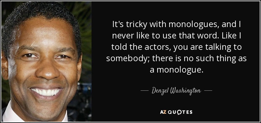 It's tricky with monologues, and I never like to use that word. Like I told the actors, you are talking to somebody; there is no such thing as a monologue. - Denzel Washington