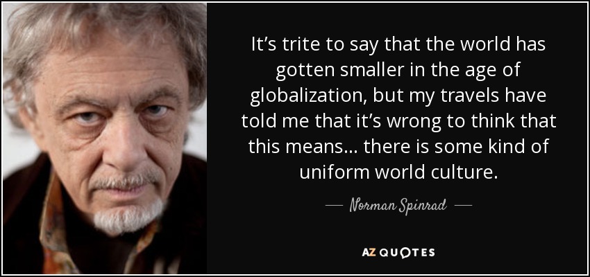 It’s trite to say that the world has gotten smaller in the age of globalization, but my travels have told me that it’s wrong to think that this means... there is some kind of uniform world culture. - Norman Spinrad