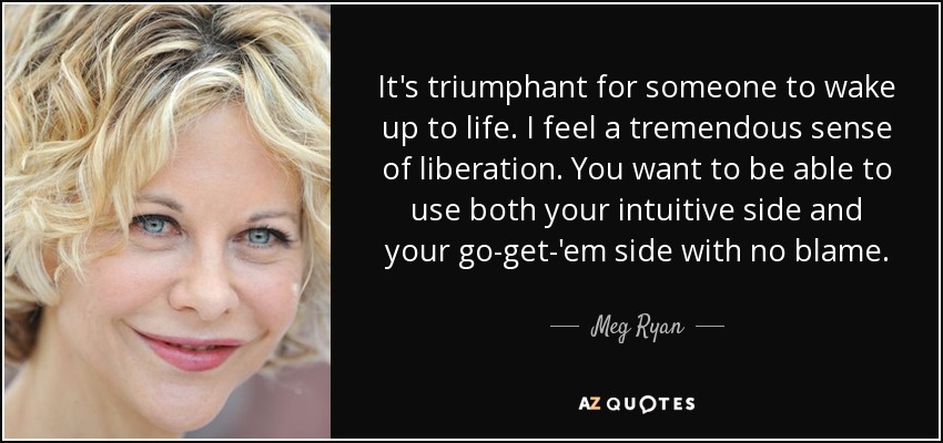 It's triumphant for someone to wake up to life. I feel a tremendous sense of liberation. You want to be able to use both your intuitive side and your go-get-'em side with no blame. - Meg Ryan