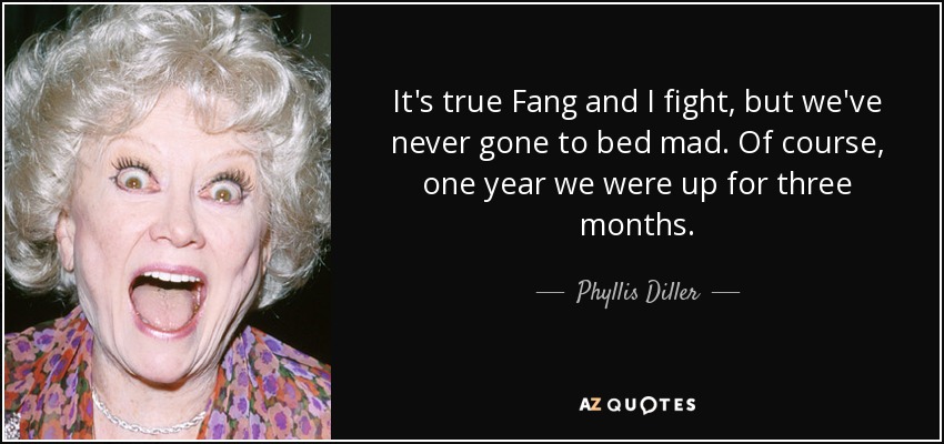 It's true Fang and I fight, but we've never gone to bed mad. Of course, one year we were up for three months. - Phyllis Diller
