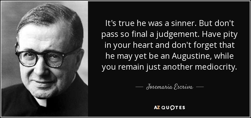 It's true he was a sinner. But don't pass so final a judgement. Have pity in your heart and don't forget that he may yet be an Augustine, while you remain just another mediocrity. - Josemaria Escriva