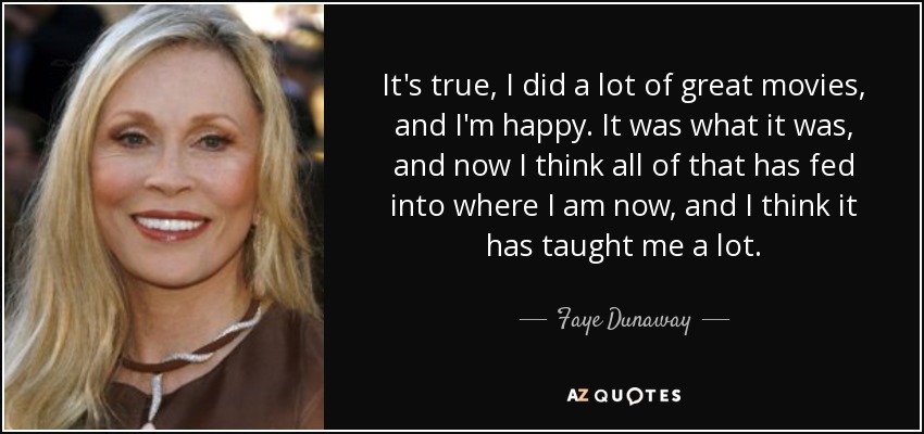 It's true, I did a lot of great movies, and I'm happy. It was what it was, and now I think all of that has fed into where I am now, and I think it has taught me a lot. - Faye Dunaway