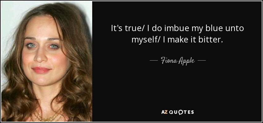 It's true/ I do imbue my blue unto myself/ I make it bitter. - Fiona Apple