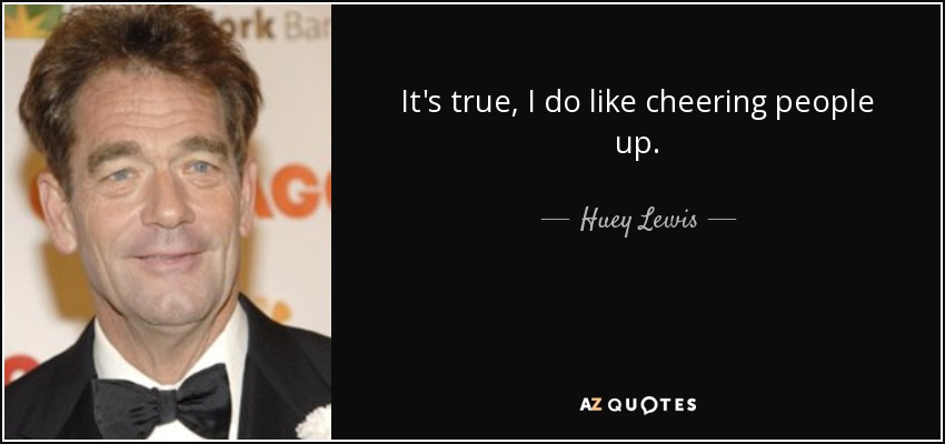 It's true, I do like cheering people up. - Huey Lewis