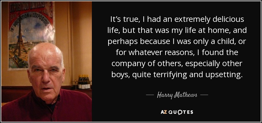 It’s true, I had an extremely delicious life, but that was my life at home, and perhaps because I was only a child, or for whatever reasons, I found the company of others, especially other boys, quite terrifying and upsetting. - Harry Mathews