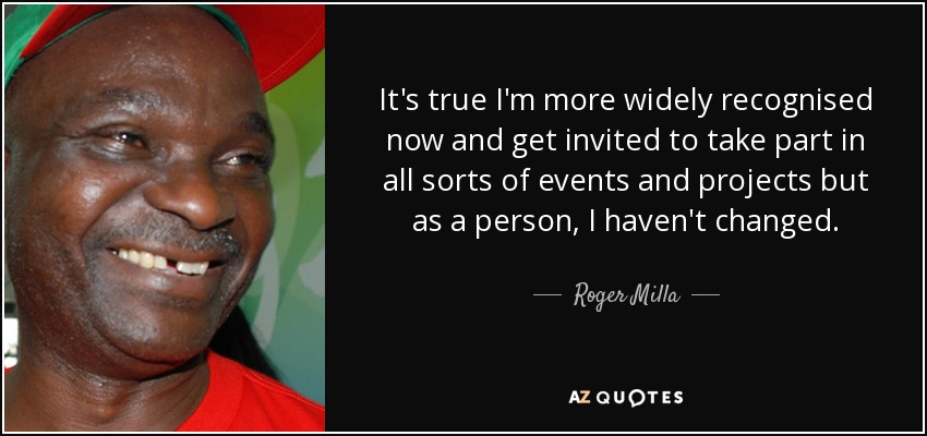 It's true I'm more widely recognised now and get invited to take part in all sorts of events and projects but as a person, I haven't changed. - Roger Milla