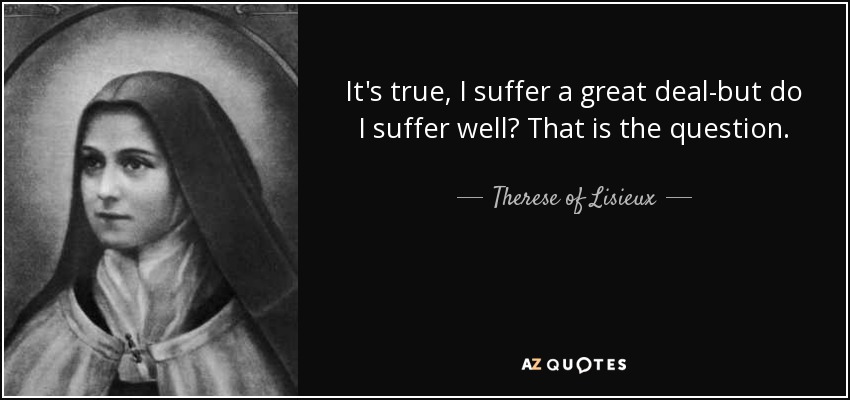 It's true, I suffer a great deal-but do I suffer well? That is the question. - Therese of Lisieux