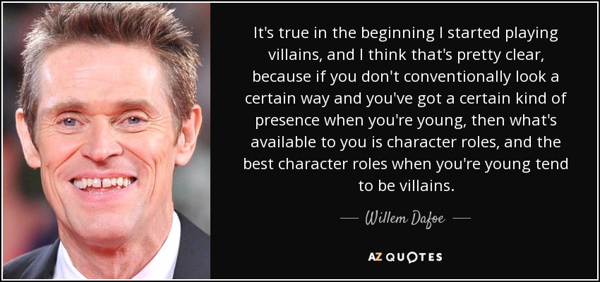 It's true in the beginning I started playing villains, and I think that's pretty clear, because if you don't conventionally look a certain way and you've got a certain kind of presence when you're young, then what's available to you is character roles, and the best character roles when you're young tend to be villains. - Willem Dafoe