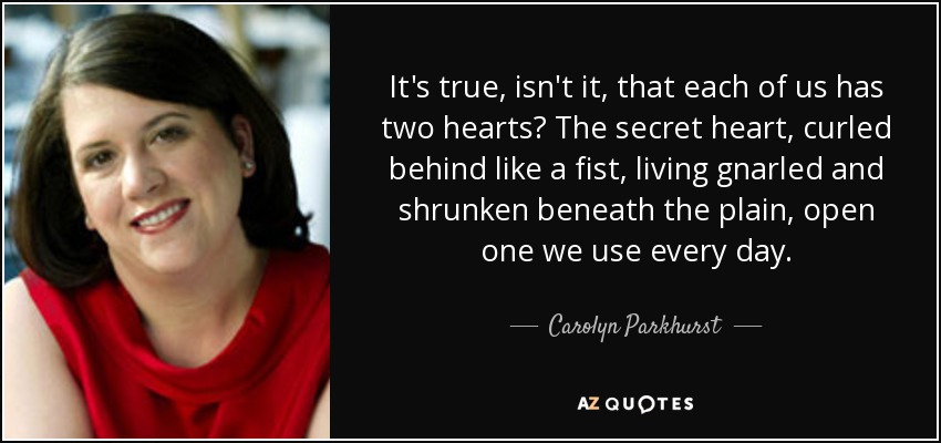 It's true, isn't it, that each of us has two hearts? The secret heart, curled behind like a fist, living gnarled and shrunken beneath the plain, open one we use every day. - Carolyn Parkhurst