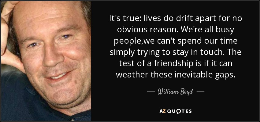 It's true: lives do drift apart for no obvious reason. We're all busy people,we can't spend our time simply trying to stay in touch. The test of a friendship is if it can weather these inevitable gaps. - William Boyd