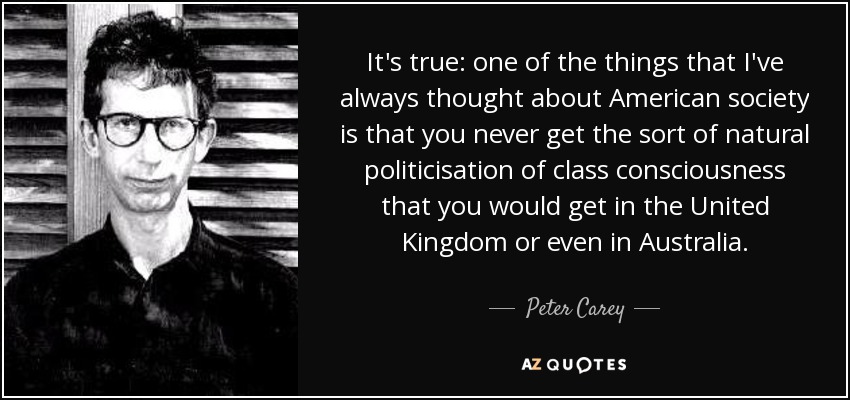 It's true: one of the things that I've always thought about American society is that you never get the sort of natural politicisation of class consciousness that you would get in the United Kingdom or even in Australia. - Peter Carey