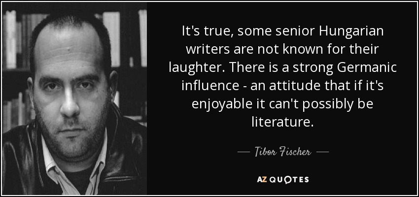 It's true, some senior Hungarian writers are not known for their laughter. There is a strong Germanic influence - an attitude that if it's enjoyable it can't possibly be literature. - Tibor Fischer