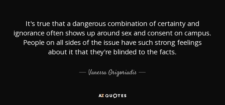 It's true that a dangerous combination of certainty and ignorance often shows up around sex and consent on campus. People on all sides of the issue have such strong feelings about it that they're blinded to the facts. - Vanessa Grigoriadis