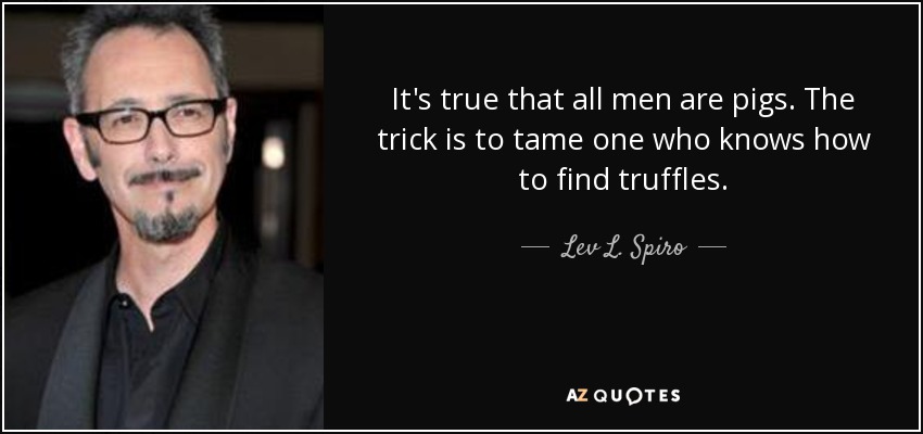 It's true that all men are pigs. The trick is to tame one who knows how to find truffles. - Lev L. Spiro