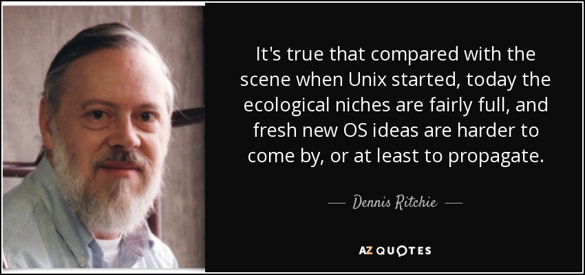 It's true that compared with the scene when Unix started, today the ecological niches are fairly full, and fresh new OS ideas are harder to come by, or at least to propagate. - Dennis Ritchie