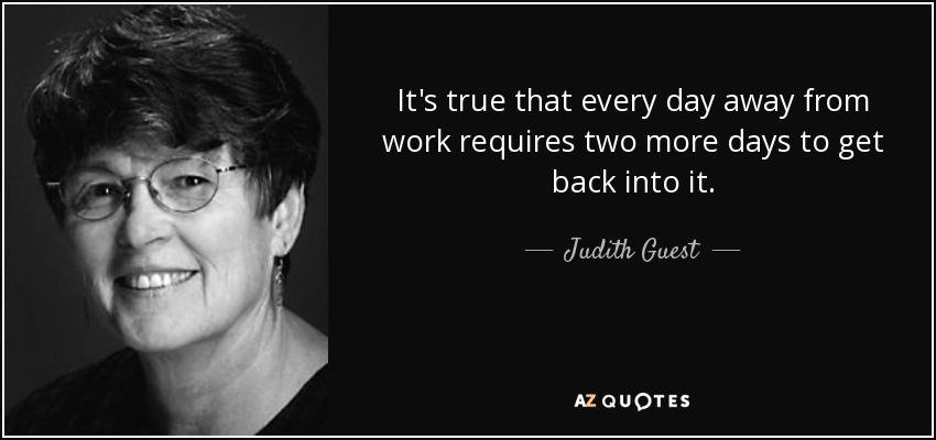 It's true that every day away from work requires two more days to get back into it. - Judith Guest