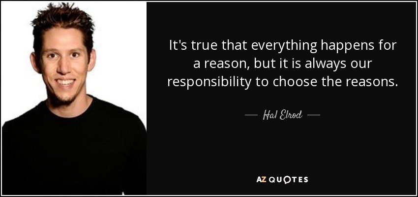 It's true that everything happens for a reason, but it is always our responsibility to choose the reasons. - Hal Elrod