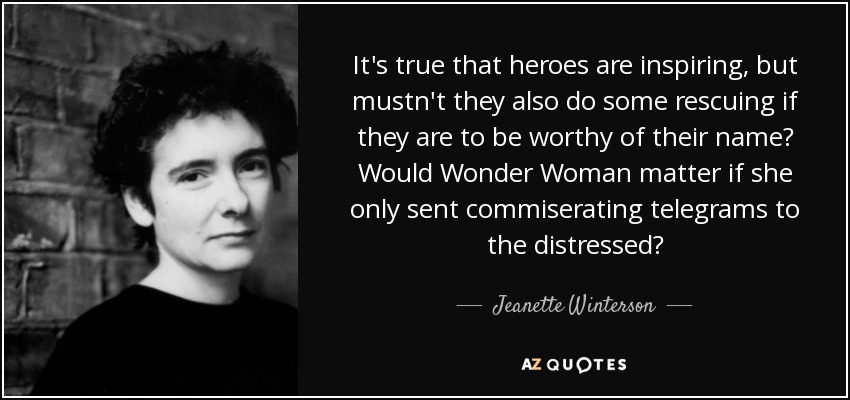 It's true that heroes are inspiring, but mustn't they also do some rescuing if they are to be worthy of their name? Would Wonder Woman matter if she only sent commiserating telegrams to the distressed? - Jeanette Winterson