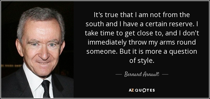 It's true that I am not from the south and I have a certain reserve. I take time to get close to, and I don't immediately throw my arms round someone. But it is more a question of style. - Bernard Arnault