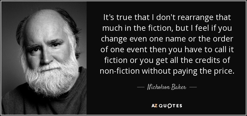 It's true that I don't rearrange that much in the fiction, but I feel if you change even one name or the order of one event then you have to call it fiction or you get all the credits of non-fiction without paying the price. - Nicholson Baker