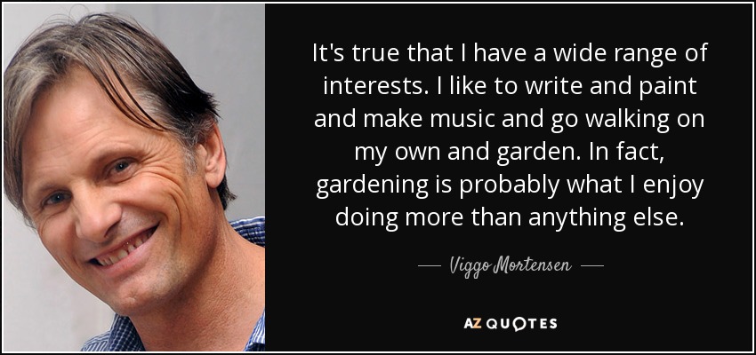 It's true that I have a wide range of interests. I like to write and paint and make music and go walking on my own and garden. In fact, gardening is probably what I enjoy doing more than anything else. - Viggo Mortensen