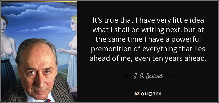 It's true that I have very little idea what I shall be writing next, but at the same time I have a powerful premonition of everything that lies ahead of me, even ten years ahead. - J. G. Ballard