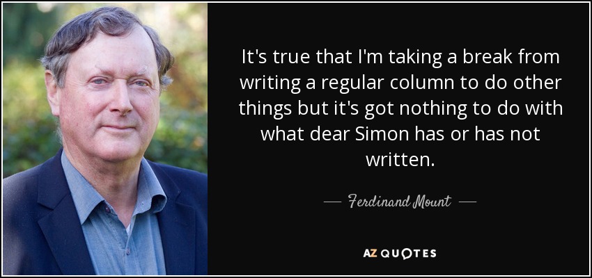 It's true that I'm taking a break from writing a regular column to do other things but it's got nothing to do with what dear Simon has or has not written. - Ferdinand Mount