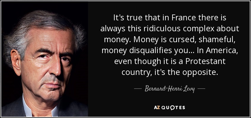 It's true that in France there is always this ridiculous complex about money. Money is cursed, shameful, money disqualifies you . . . In America, even though it is a Protestant country, it's the opposite. - Bernard-Henri Levy