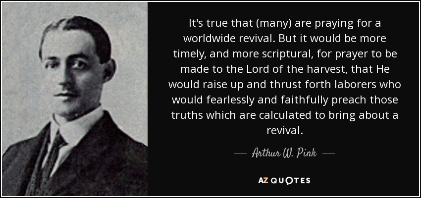 It's true that (many) are praying for a worldwide revival. But it would be more timely, and more scriptural, for prayer to be made to the Lord of the harvest, that He would raise up and thrust forth laborers who would fearlessly and faithfully preach those truths which are calculated to bring about a revival. - Arthur W. Pink