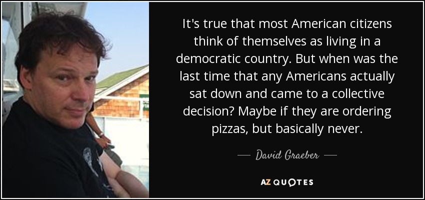 It's true that most American citizens think of themselves as living in a democratic country. But when was the last time that any Americans actually sat down and came to a collective decision? Maybe if they are ordering pizzas, but basically never. - David Graeber