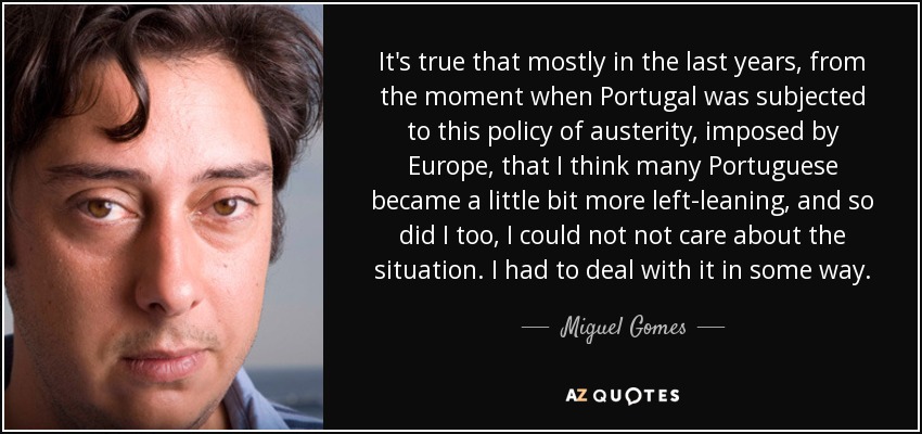 It's true that mostly in the last years, from the moment when Portugal was subjected to this policy of austerity, imposed by Europe, that I think many Portuguese became a little bit more left-leaning, and so did I too, I could not not care about the situation. I had to deal with it in some way. - Miguel Gomes