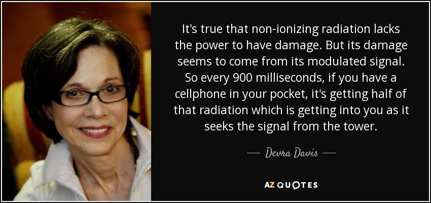 It's true that non-ionizing radiation lacks the power to have damage. But its damage seems to come from its modulated signal. So every 900 milliseconds, if you have a cellphone in your pocket, it's getting half of that radiation which is getting into you as it seeks the signal from the tower. - Devra Davis