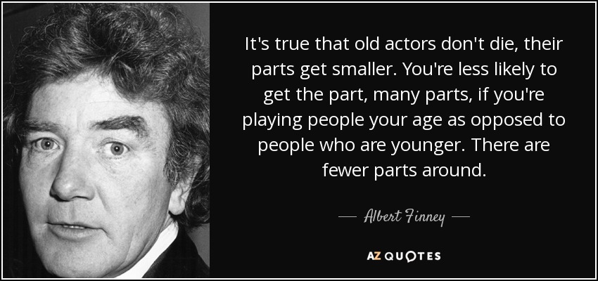 It's true that old actors don't die, their parts get smaller. You're less likely to get the part, many parts, if you're playing people your age as opposed to people who are younger. There are fewer parts around. - Albert Finney