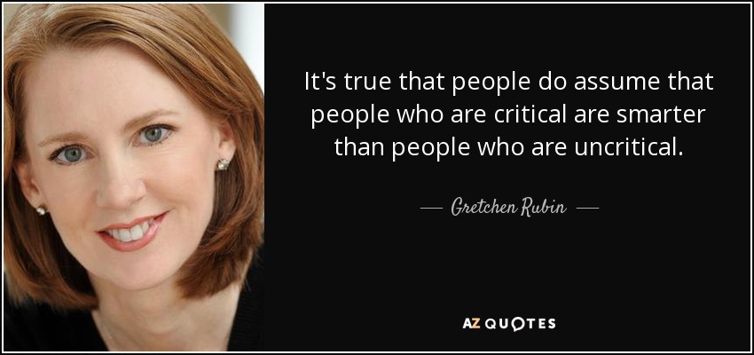 It's true that people do assume that people who are critical are smarter than people who are uncritical. - Gretchen Rubin
