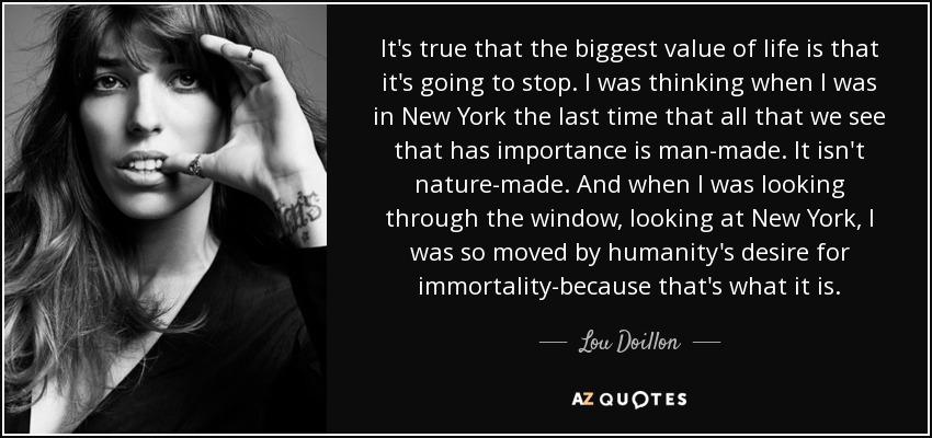 It's true that the biggest value of life is that it's going to stop. I was thinking when I was in New York the last time that all that we see that has importance is man-made. It isn't nature-made. And when I was looking through the window, looking at New York, I was so moved by humanity's desire for immortality-because that's what it is. - Lou Doillon