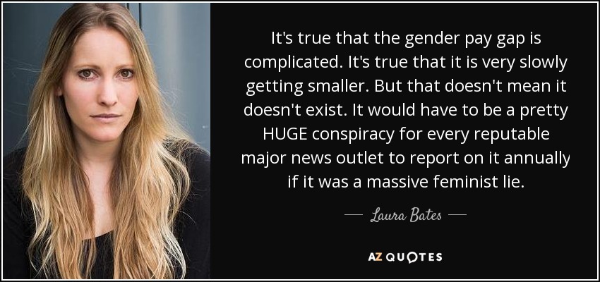 It's true that the gender pay gap is complicated. It's true that it is very slowly getting smaller. But that doesn't mean it doesn't exist. It would have to be a pretty HUGE conspiracy for every reputable major news outlet to report on it annually if it was a massive feminist lie. - Laura Bates