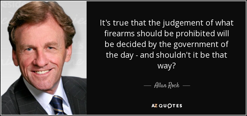 It's true that the judgement of what firearms should be prohibited will be decided by the government of the day - and shouldn't it be that way? - Allan Rock