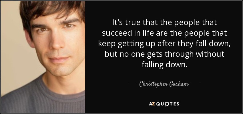 It's true that the people that succeed in life are the people that keep getting up after they fall down, but no one gets through without falling down. - Christopher Gorham