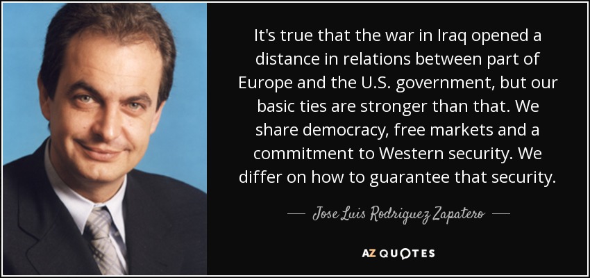 It's true that the war in Iraq opened a distance in relations between part of Europe and the U.S. government, but our basic ties are stronger than that. We share democracy, free markets and a commitment to Western security. We differ on how to guarantee that security. - Jose Luis Rodriguez Zapatero