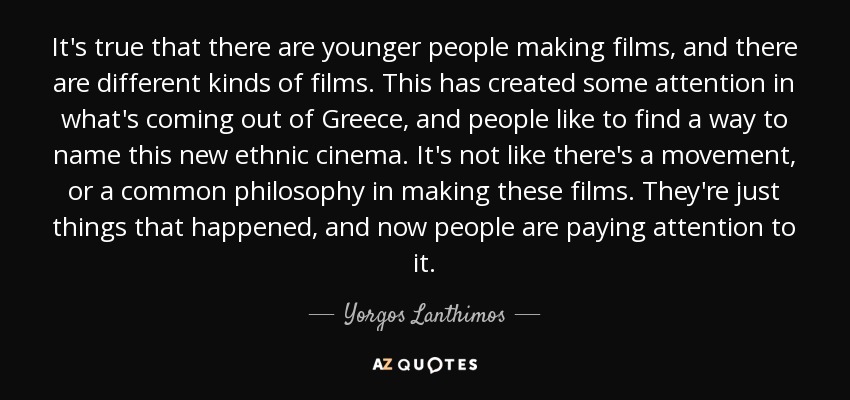 It's true that there are younger people making films, and there are different kinds of films. This has created some attention in what's coming out of Greece, and people like to find a way to name this new ethnic cinema. It's not like there's a movement, or a common philosophy in making these films. They're just things that happened, and now people are paying attention to it. - Yorgos Lanthimos