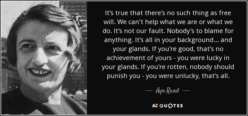 It's true that there's no such thing as free will. We can't help what we are or what we do. It's not our fault. Nobody's to blame for anything. It's all in your background ... and your glands. If you're good, that's no achievement of yours - you were lucky in your glands. If you're rotten, nobody should punish you - you were unlucky, that's all. - Ayn Rand