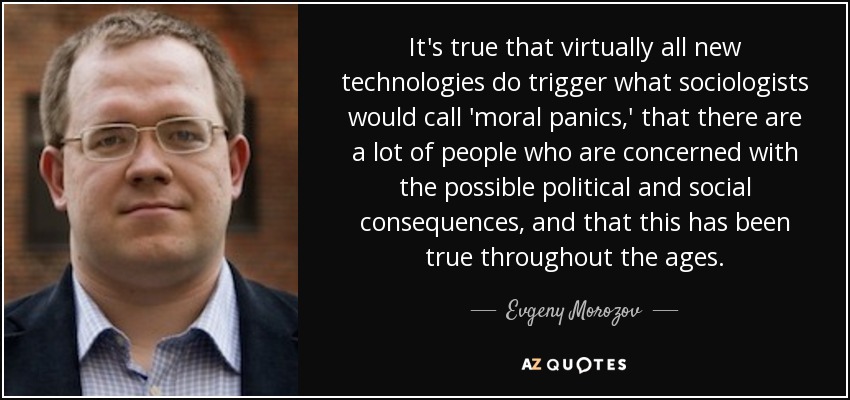 It's true that virtually all new technologies do trigger what sociologists would call 'moral panics,' that there are a lot of people who are concerned with the possible political and social consequences, and that this has been true throughout the ages. - Evgeny Morozov